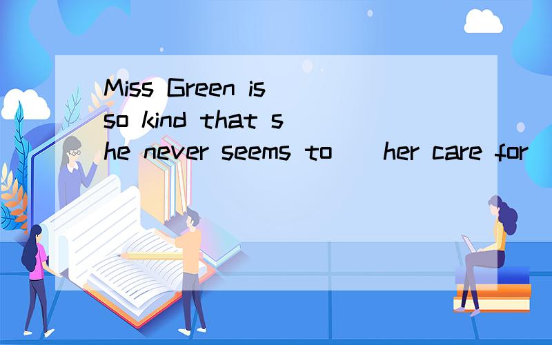 Miss Green is so kind that she never seems to__her care for