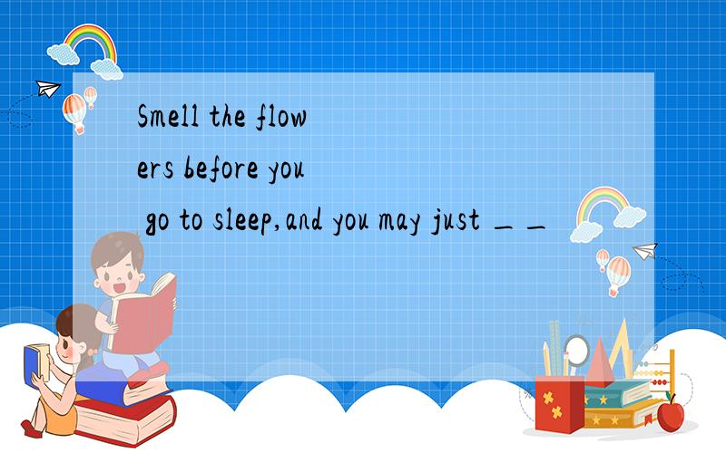 Smell the flowers before you go to sleep,and you may just __