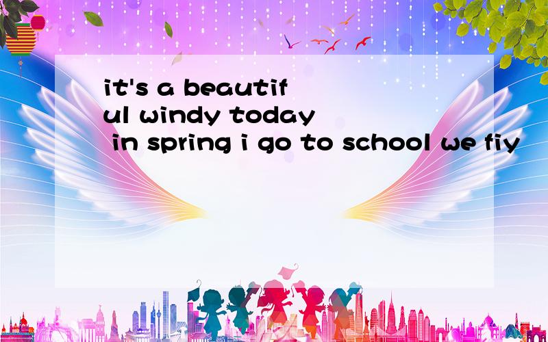 it's a beautiful windy today in spring i go to school we fiy