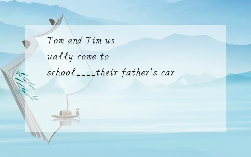 Tom and Tim usually come to school____their father's car