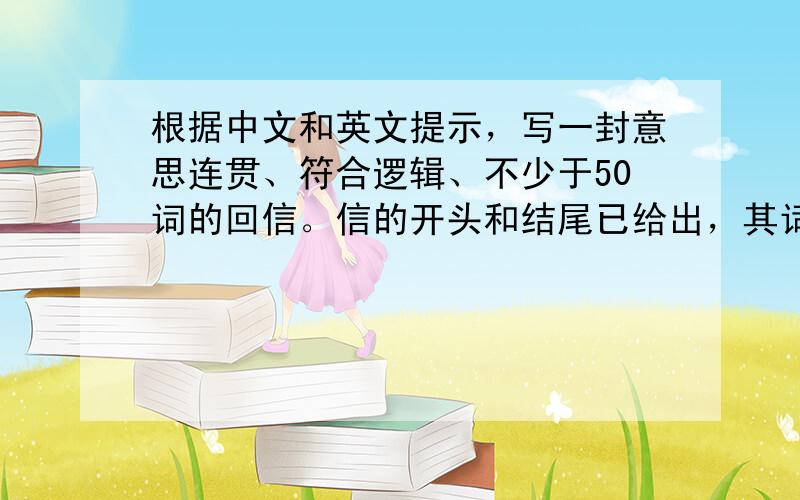 根据中文和英文提示，写一封意思连贯、符合逻辑、不少于50词的回信。信的开头和结尾已给出，其词数不计入所要完成的回信内。所