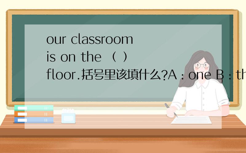 our classroom is on the （ ） floor.括号里该填什么?A：one B：threeC：las