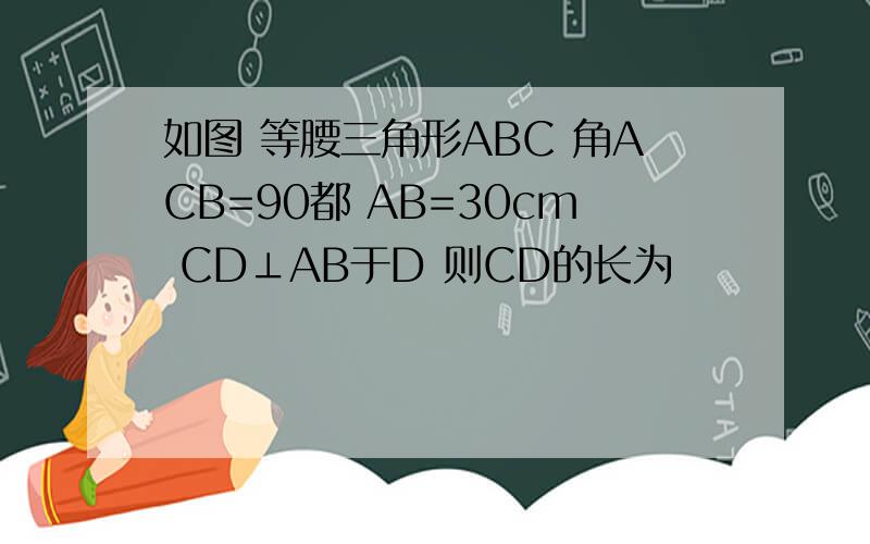 如图 等腰三角形ABC 角ACB=90都 AB=30cm CD⊥AB于D 则CD的长为