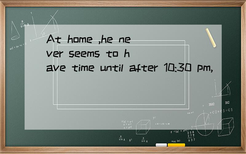 At home ,he never seems to have time until after 10:30 pm,__