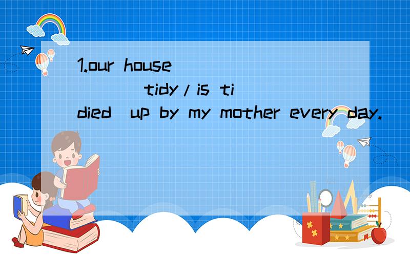 1.our house ____ (tidy/is tidied)up by my mother every day.