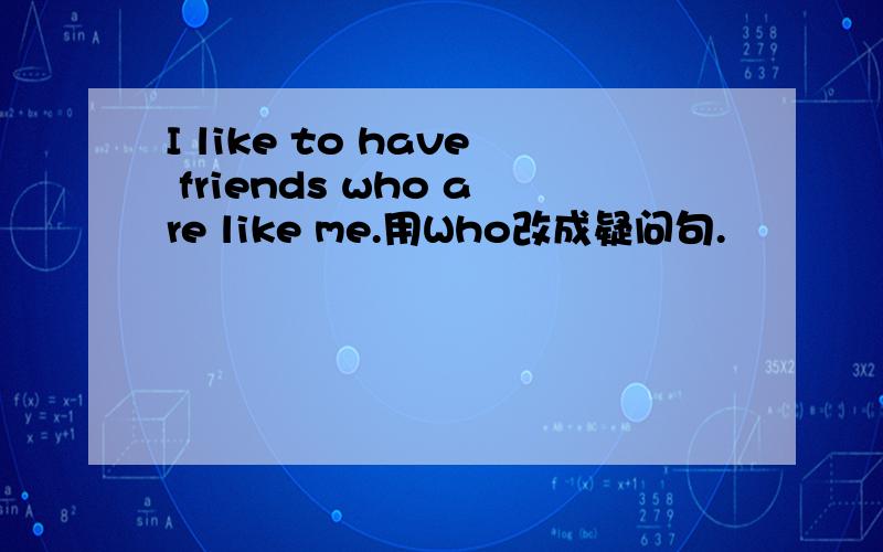 I like to have friends who are like me.用Who改成疑问句.