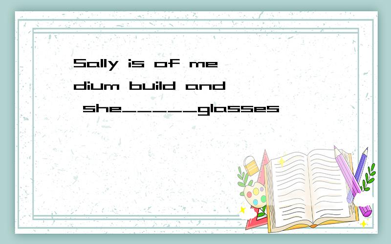 Sally is of medium build and she_____glasses