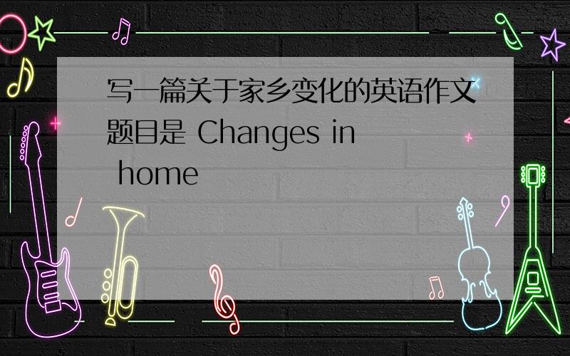 写一篇关于家乡变化的英语作文题目是 Changes in home