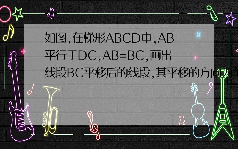 如图,在梯形ABCD中,AB平行于DC,AB=BC,画出线段BC平移后的线段,其平移的方向为射线CD的方向,平移的距离为