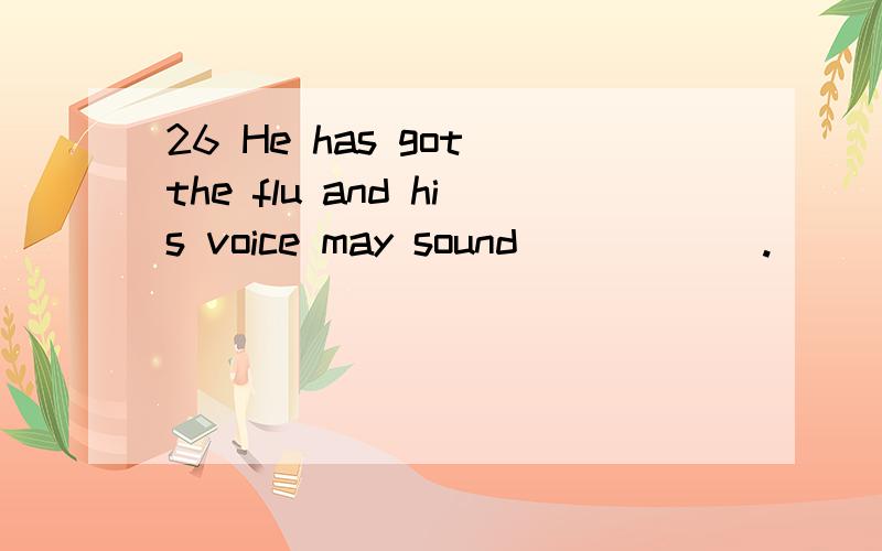 26 He has got the flu and his voice may sound______.
