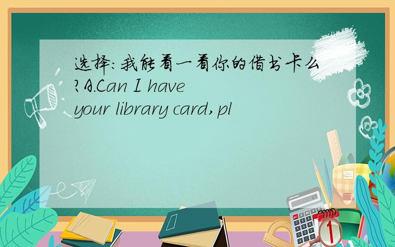 选择：我能看一看你的借书卡么?A.Can I have your library card,pl