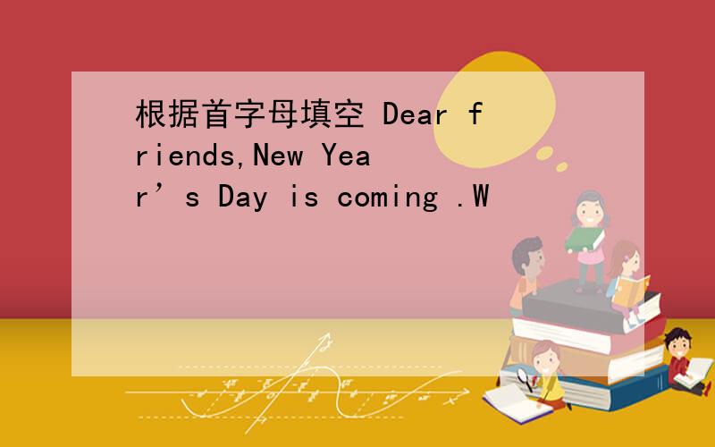 根据首字母填空 Dear friends,New Year’s Day is coming .W
