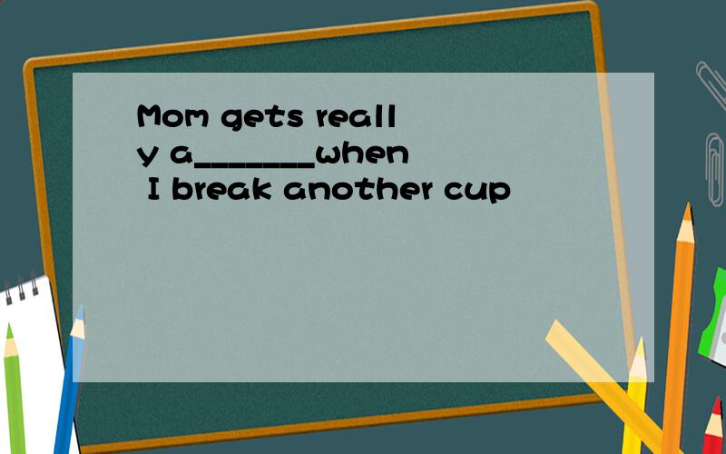 Mom gets really a_______when I break another cup