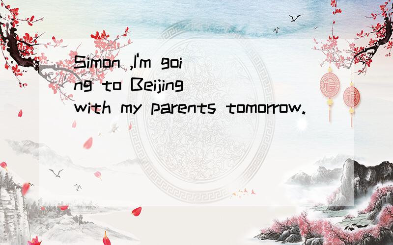Simon ,I'm going to Beijing with my parents tomorrow.