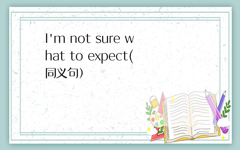 I'm not sure what to expect(同义句）
