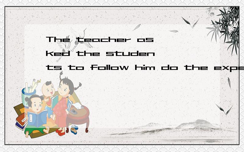 The teacher asked the students to follow him do the experime