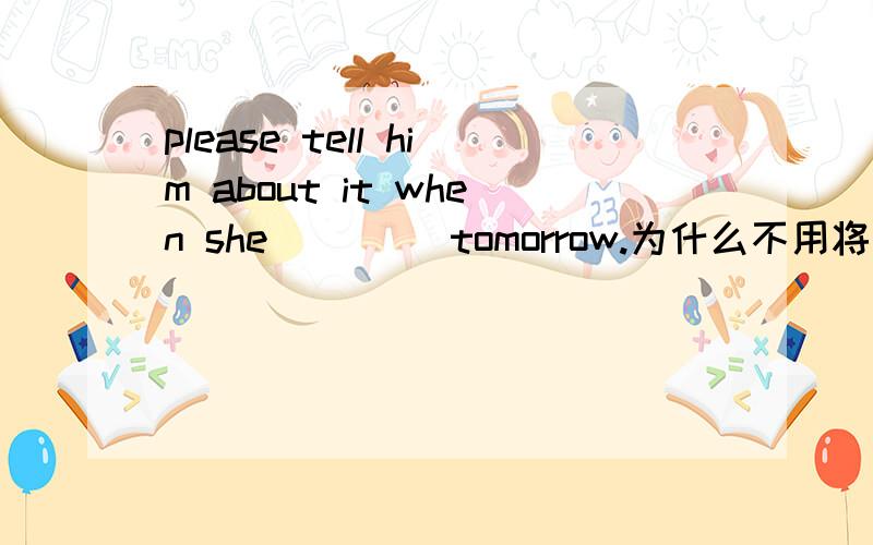 please tell him about it when she ____tomorrow.为什么不用将来时will