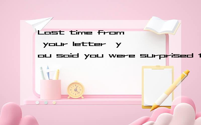 Last time from your letter,you said you were surprised to he