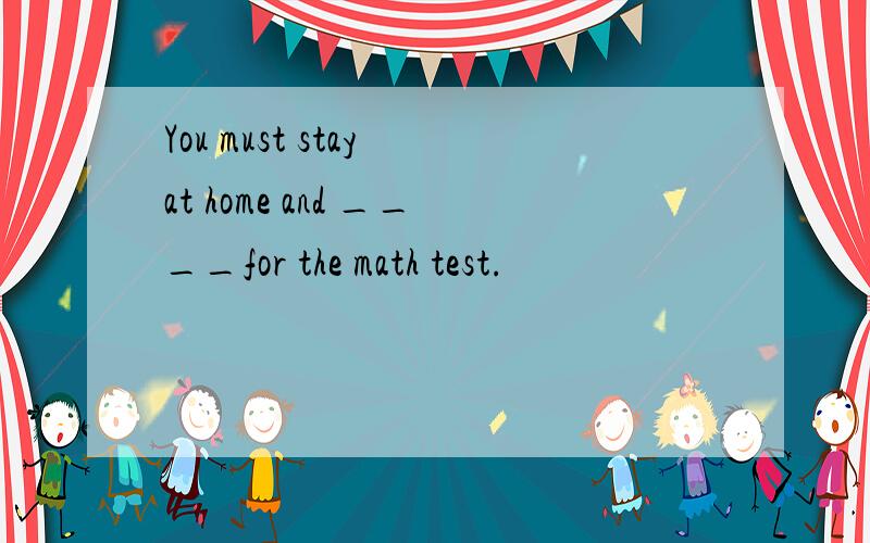 You must stay at home and ____for the math test.