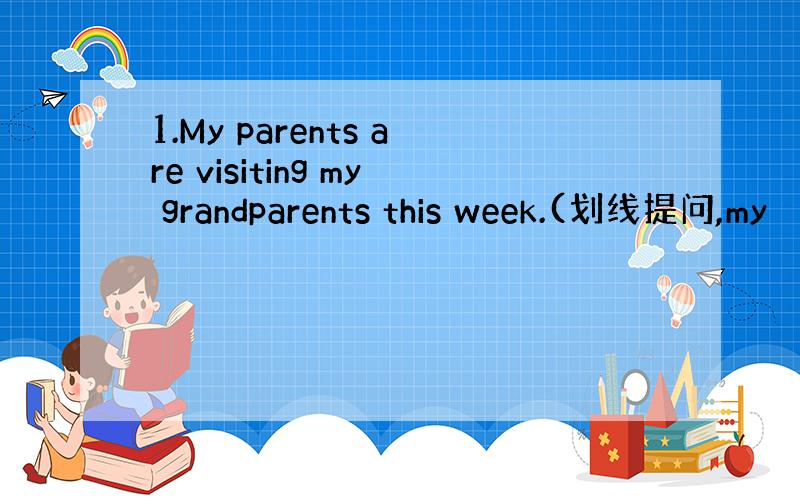 1.My parents are visiting my grandparents this week.(划线提问,my