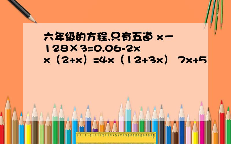 六年级的方程,只有五道 x－128×3=0.06-2x x（2+x）=4x（12+3x） 7x+5