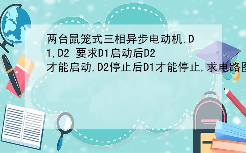 两台鼠笼式三相异步电动机,D1,D2 要求D1启动后D2才能启动,D2停止后D1才能停止,求电路图 有符号,