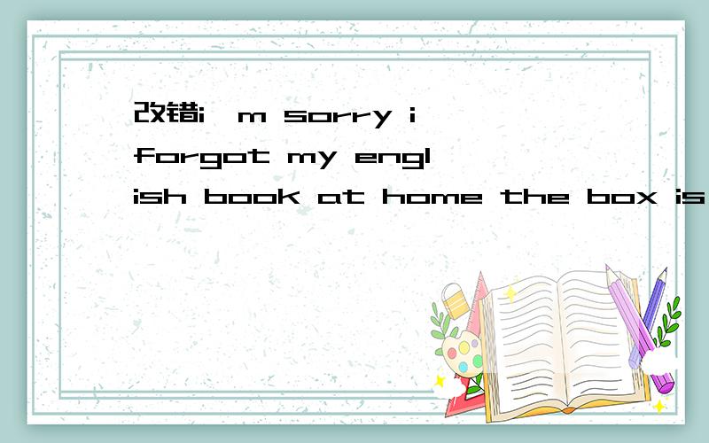 改错i'm sorry i forgot my english book at home the box is too
