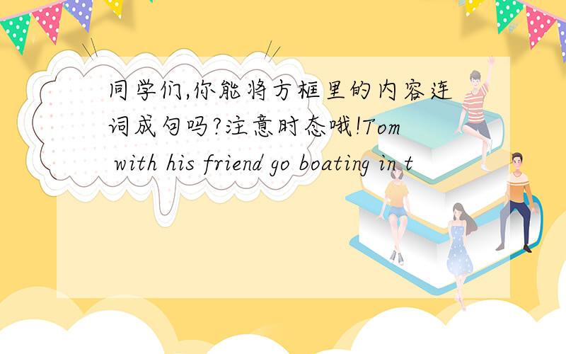 同学们,你能将方框里的内容连词成句吗?注意时态哦!Tom with his friend go boating in t