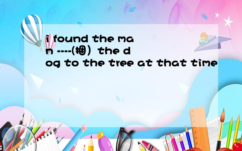 i found the man ----(捆）the dog to the tree at that time