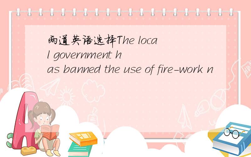 两道英语选择The local government has banned the use of fire-work n