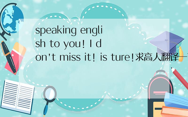 speaking english to you! I don't miss it! is ture!求高人翻译一下!拜托