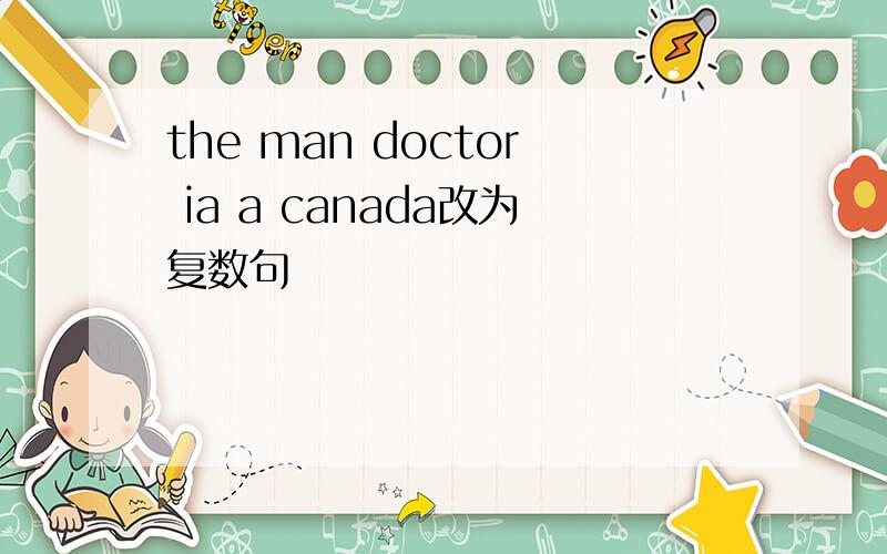 the man doctor ia a canada改为复数句