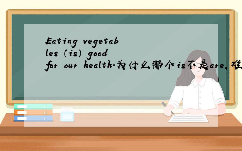 Eating vegetables （is） good for our health.为什么那个is不是are,难道这个