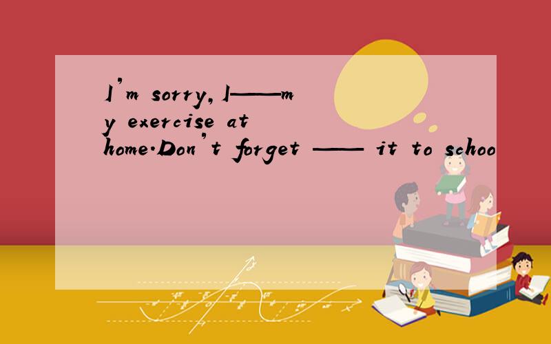 I′m sorry,I——my exercise at home.Don′t forget —— it to schoo