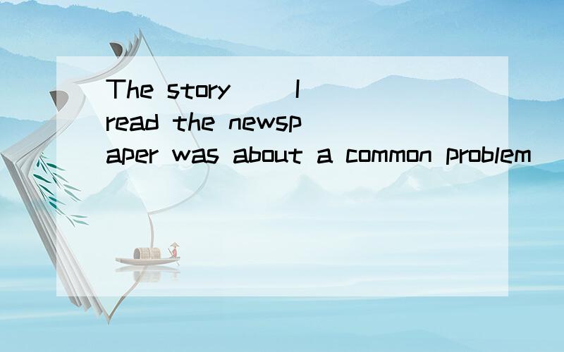 The story__ I read the newspaper was about a common problem