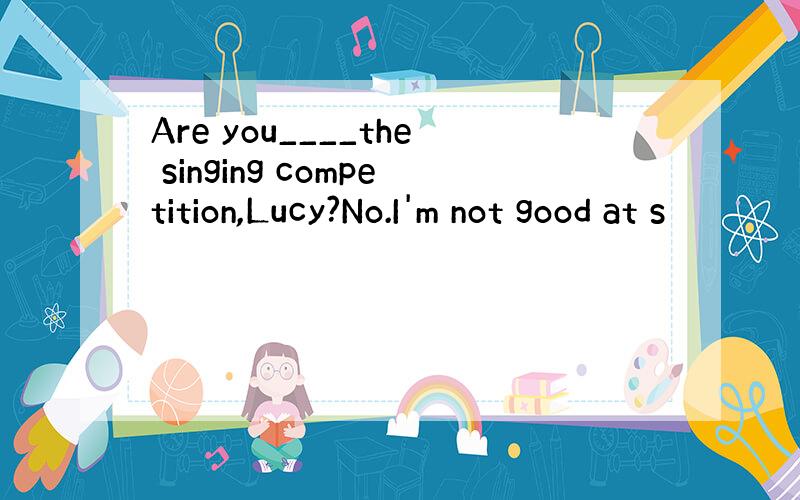 Are you____the singing competition,Lucy?No.I'm not good at s