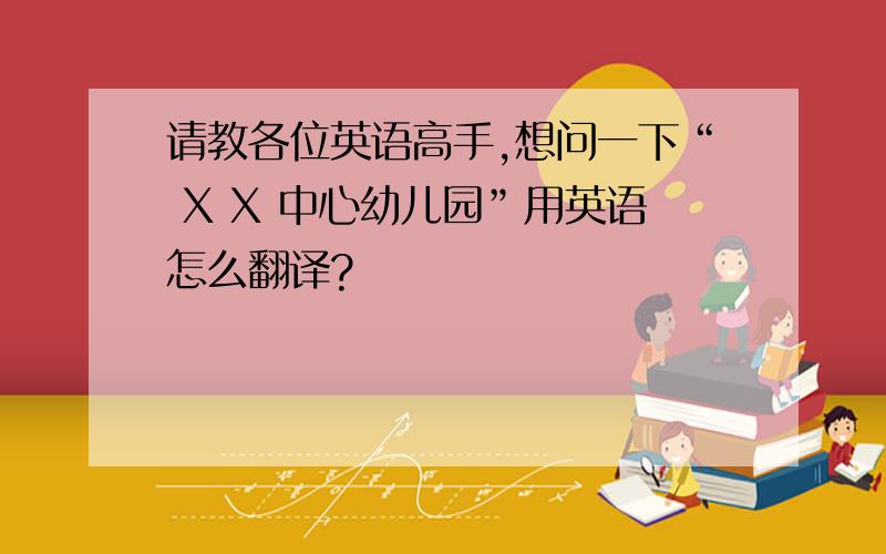 请教各位英语高手,想问一下“ X X 中心幼儿园”用英语怎么翻译?