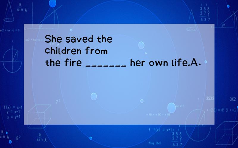 She saved the children from the fire _______ her own life.A．