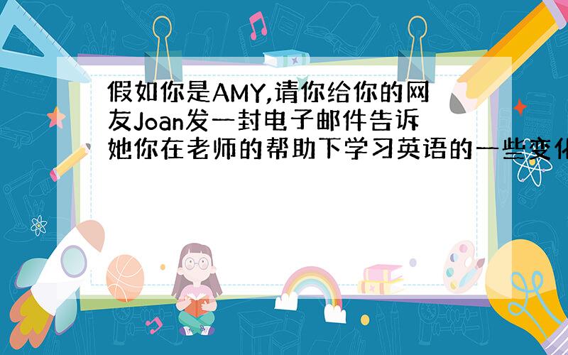 假如你是AMY,请你给你的网友Joan发一封电子邮件告诉她你在老师的帮助下学习英语的一些变化和取得的进步,