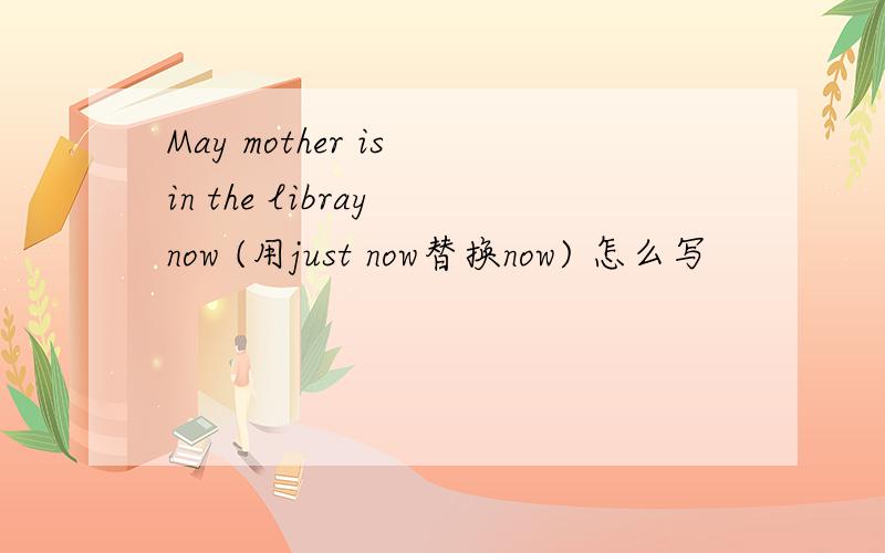 May mother is in the libray now (用just now替换now) 怎么写
