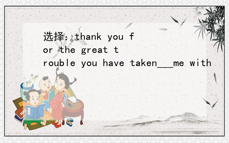 选择：thank you for the great trouble you have taken___me with