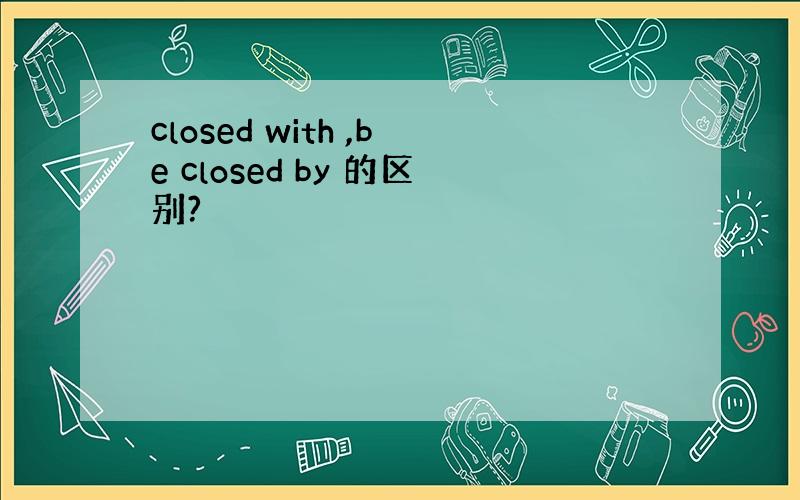 closed with ,be closed by 的区别?