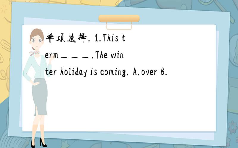 单项选择. 1.This term___.The winter holiday is coming. A.over B.