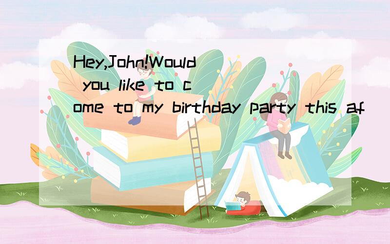 Hey,John!Would you like to come to my birthday party this af