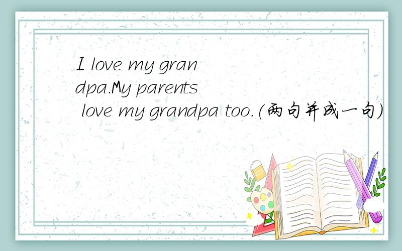I love my grandpa.My parents love my grandpa too.(两句并成一句)