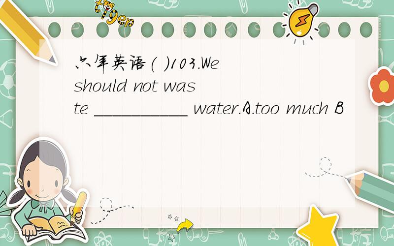 六年英语( )103.We should not waste __________ water.A.too much B