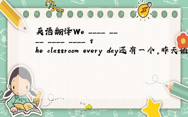 英语翻译We ____ ____ ____ ____ the classroom every day还有一个。昨天他怎么