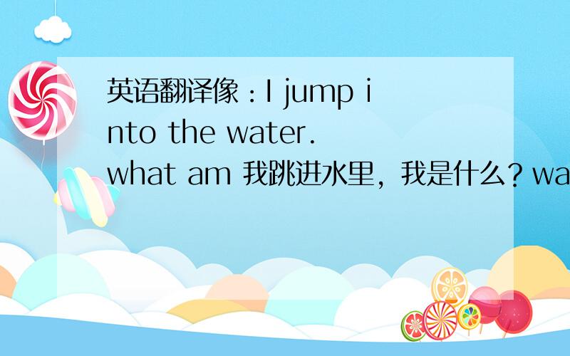 英语翻译像：I jump into the water.what am 我跳进水里，我是什么？waiter(理解为i跳进