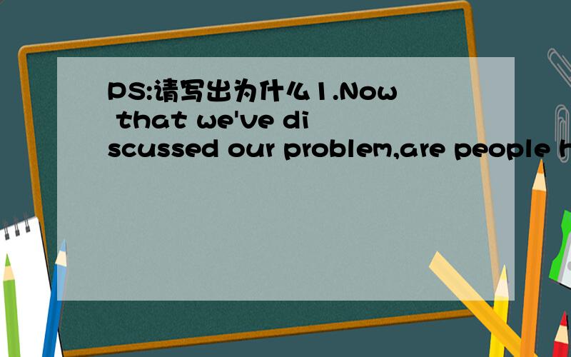 PS:请写出为什么1.Now that we've discussed our problem,are people h