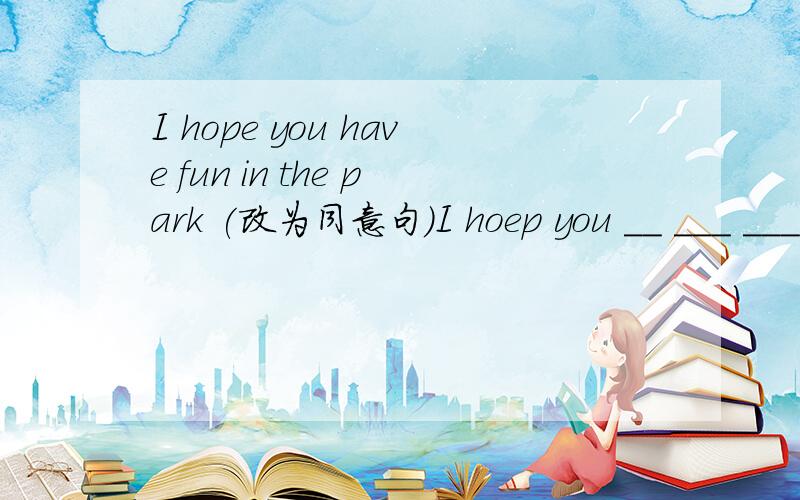 I hope you have fun in the park (改为同意句）I hoep you __ ___ ___